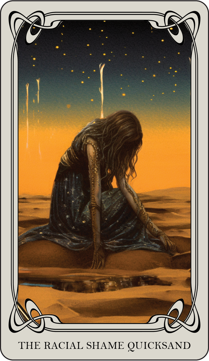 The Racial Shame Quicksand: Racial shame can be a suffocating quicksand, keeping individuals and communities mired in the past and stifling growth. This card asks you to acknowledge the historical roots and social implications of racial shame, we can