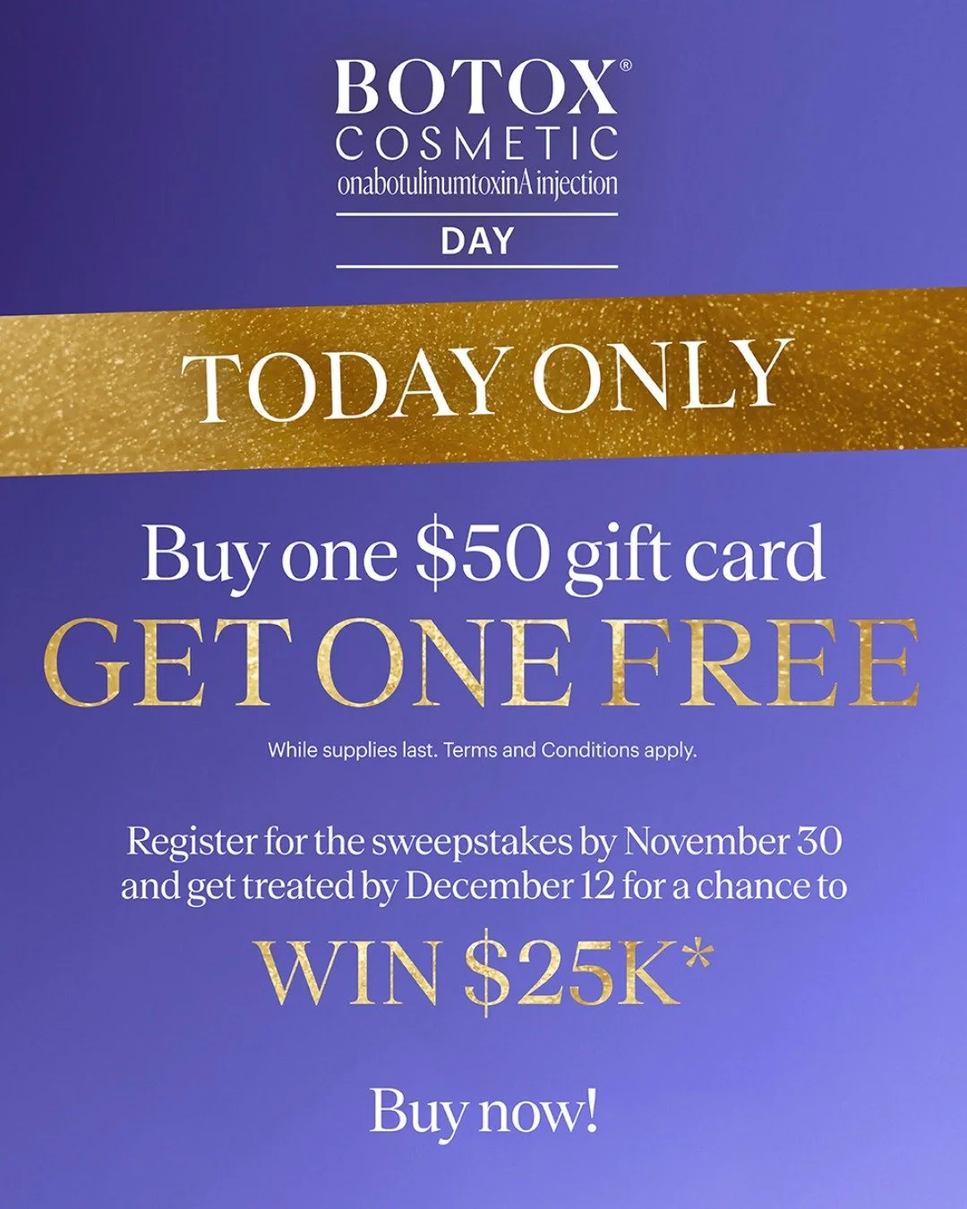 The one &amp; only BOTOX&reg; Cosmetic Day is finally here, with a deal you won&rsquo;t want to miss! Buy one $50 gift card and get one free. While supplies last. Terms and Conditions apply.

Wait, there&rsquo;s more. Register for the sweepstakes by 