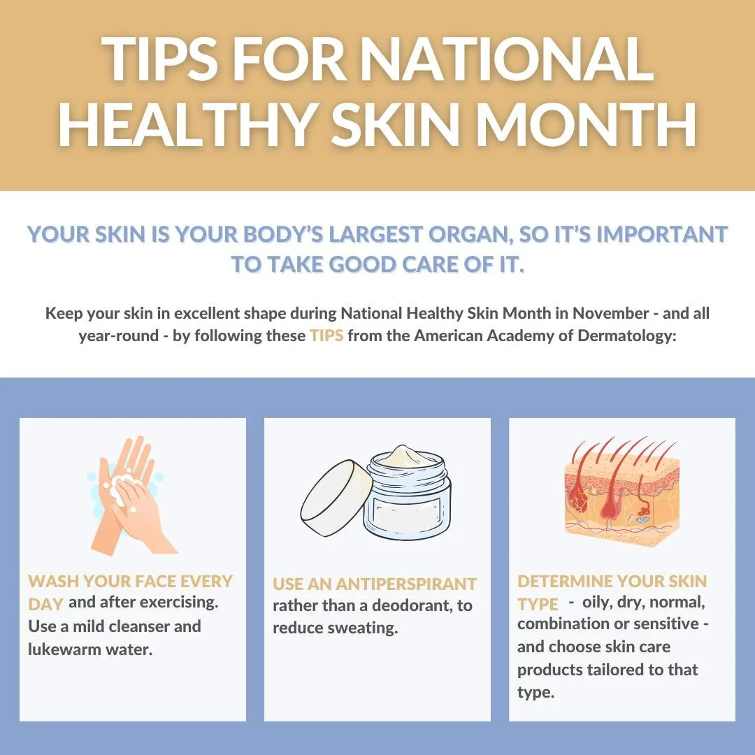 Your skin is your body's largest organ, so it's important to take good care of it. Keep your skin in excellent shape during National Healthy Skin Month in November - and all year-round - by following these TIPS from the American Academy of Dermatolog