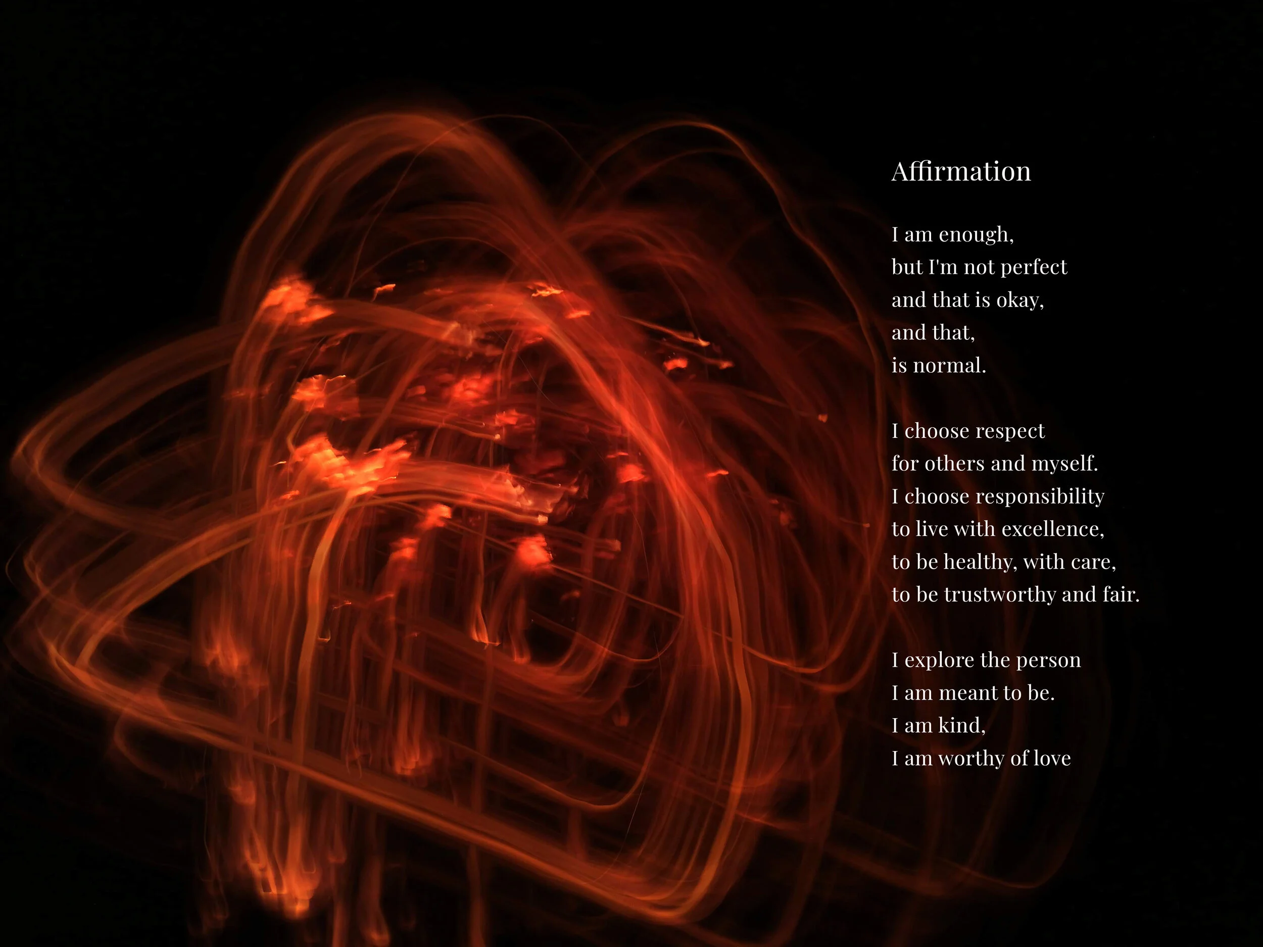 Affirmation I am enough, but I’m not perfect and that is okay, and that, is normal.  I choose to respect others. I choose responsibility to live with excellence, to be healthy and care, to be trustworthy and fair.  I explore the person, I am meant t…