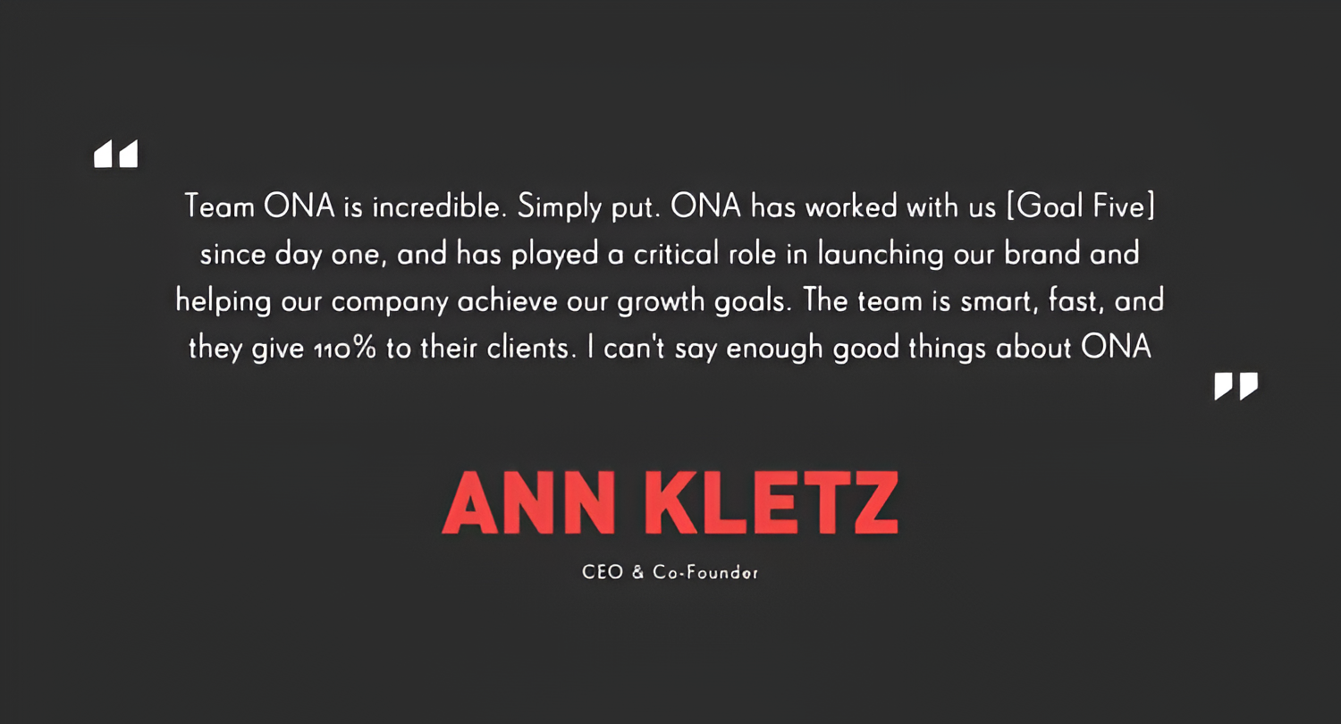 A quote from Ann Kletz that says "team ONA is incredible. Simply put. ONA has worked us {Goal Five} sice day one, and has played a critical role in launching our brand and helping our company achieve our growth goals. The team is smart, fast,"