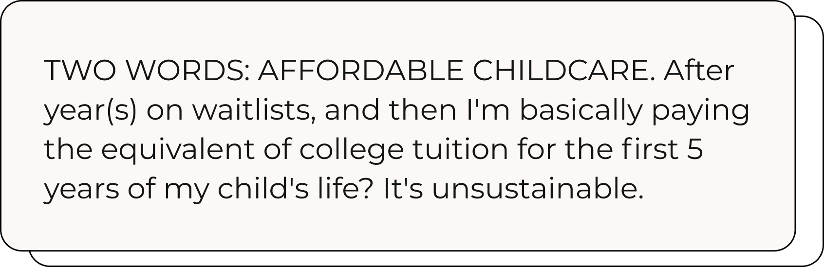 beige box that reads "two words: affordable childcare. After year(s) on waitlists, and then I'm basically paying the equivalent of college tution for the first 5 years of my child's life? it's unsustainable."