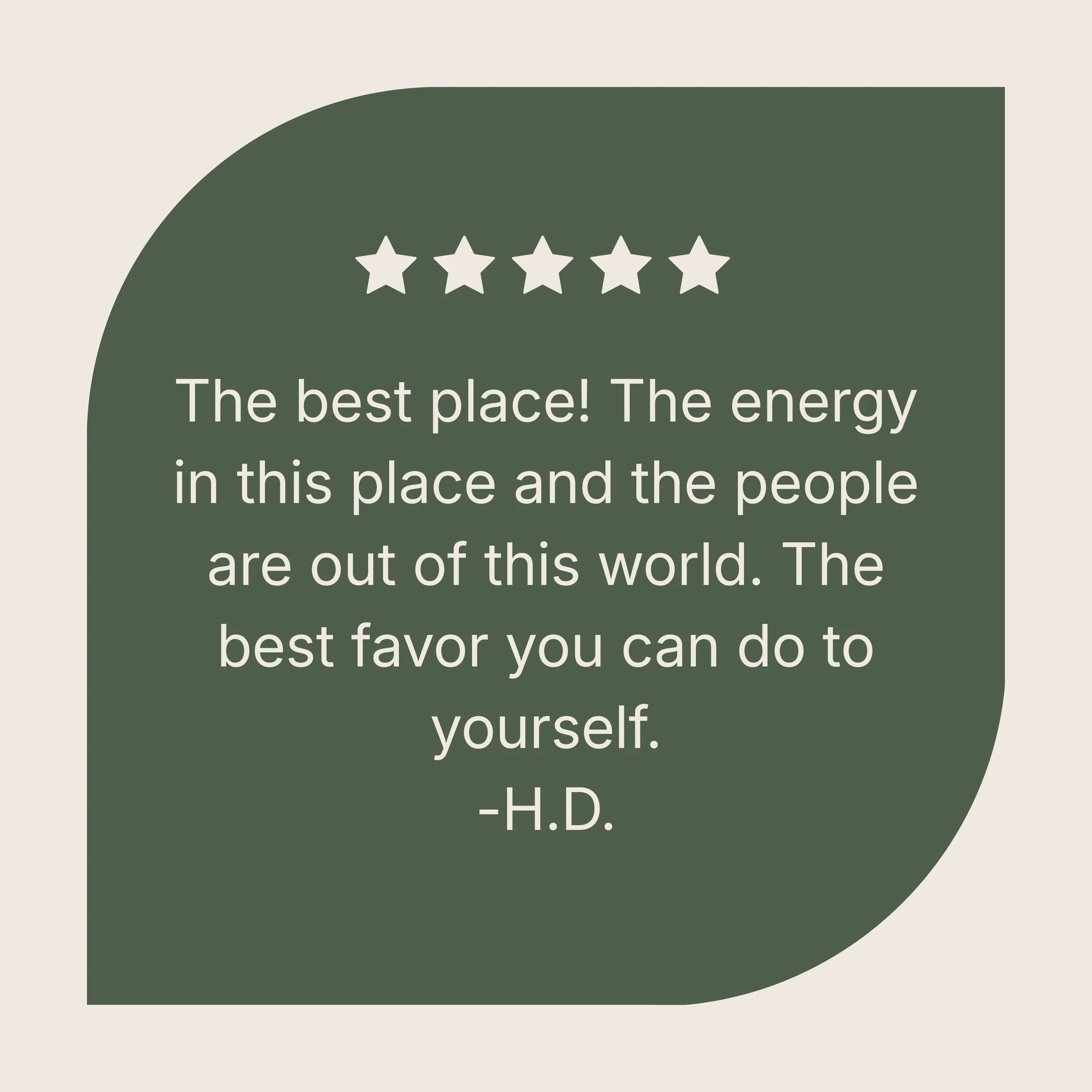 A quote on a dark green speech bubble with five stars above it, reading: "The best place! The energy in this place and the people are out of this world. The best favor you can do to yourself. -H.D."