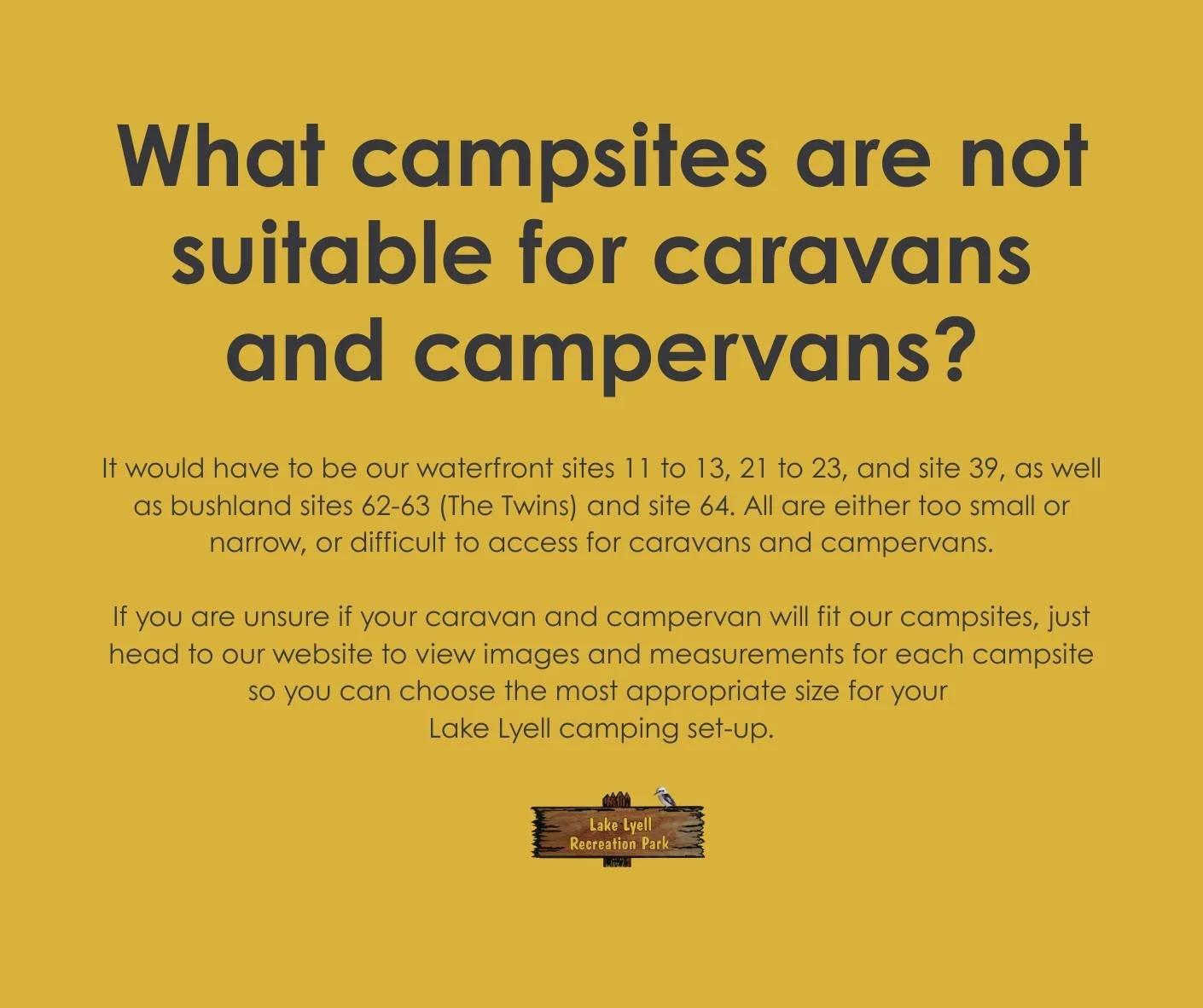 What campsites are NOT suitable for caravans and campervans?

It would have to be our waterfront sites 11 to 13, 21 to 23, and site 39, as well as our bushland sites 62-63 (The Twins) and site 64. All are either too small or narrow, and difficult to 