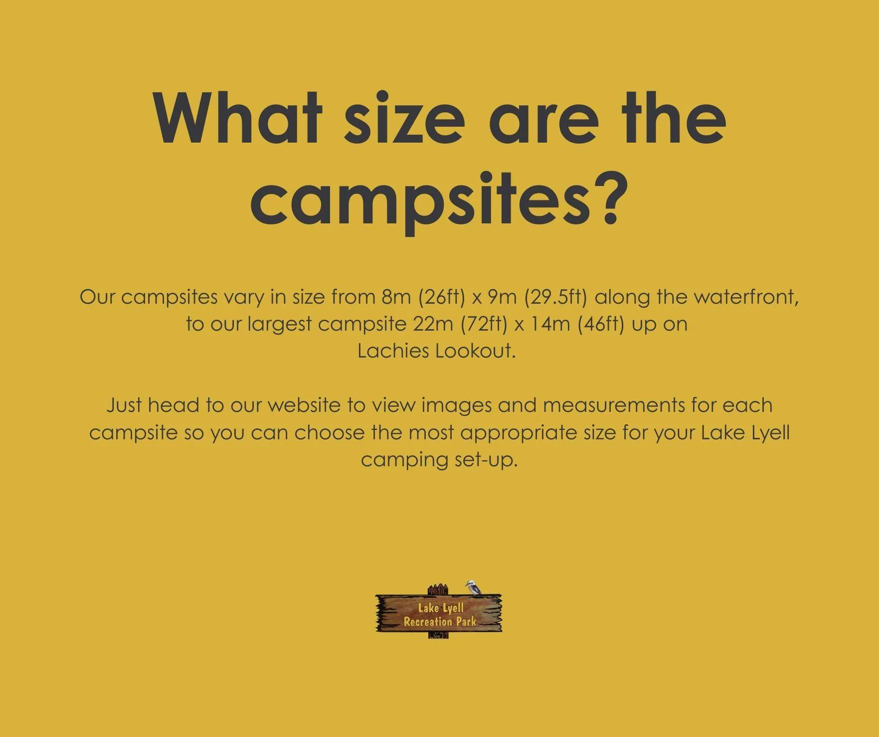 What size are the campsites?

Our campsites vary in size from 8m (26ft) x 9m (29.5ft) along the waterfront, to our largest campsite 22m (72ft) x 14m (46ft) up on Lachies Lookout. 

Just head to our website to view images and measurements for each cam