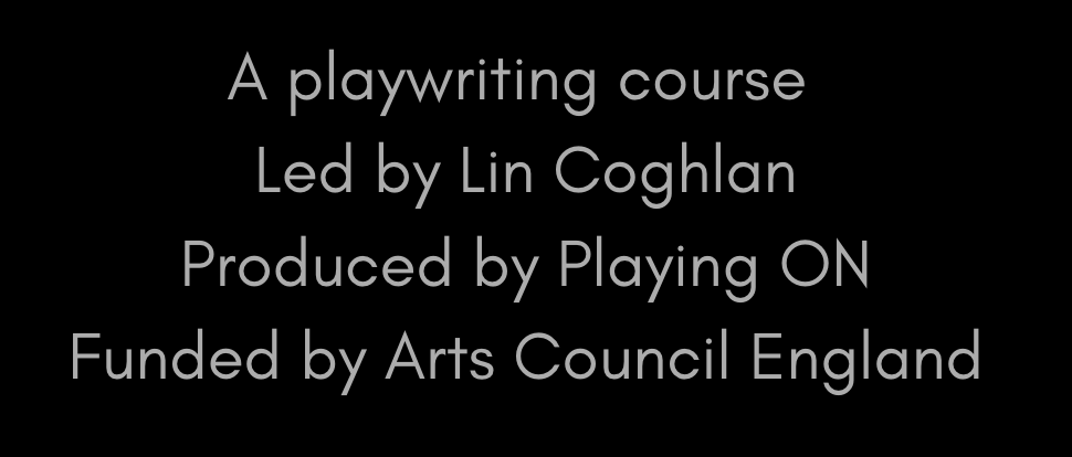 Text on black background reads: 'A playwriting course Led by Lin Coghlan Produced by Playing ON Funded by Arts Council England'.