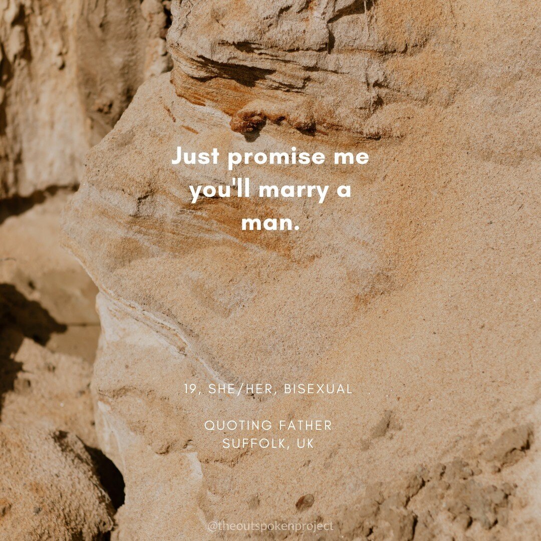 &quot;Just promise me you'll marry a man.&quot;

19, she/her, bisexual
Quoting father
Suffolk, UK

* * * *

🌈 Want to see your quote on The OutSpoken Project page and website? Join 500+ others by submitting your quote through our website (link in bi