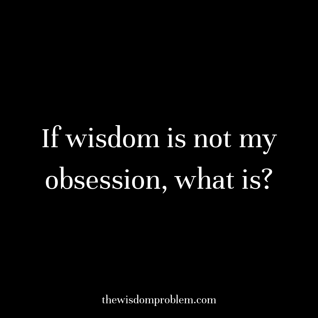 If wisdom is not my obsession, what is?