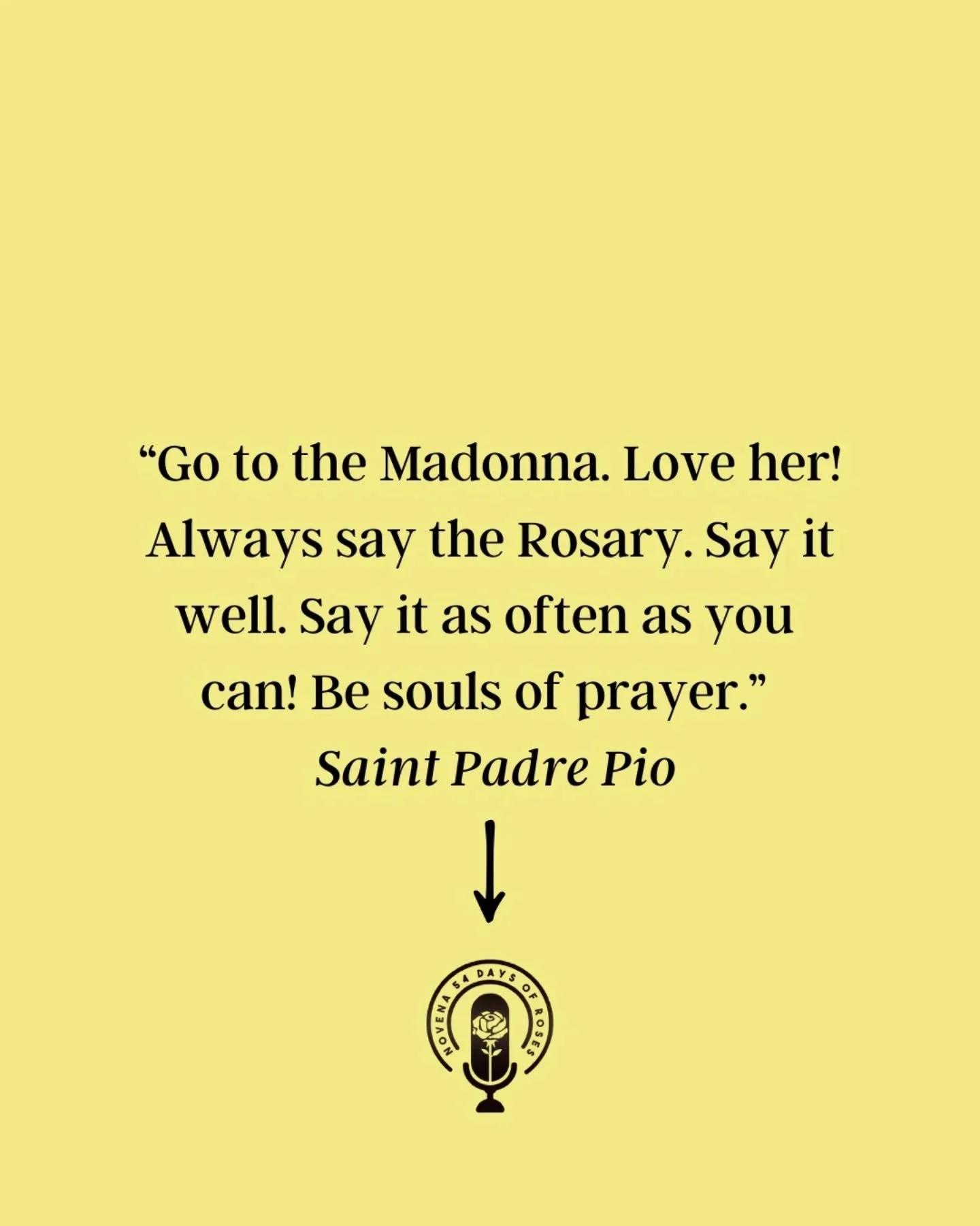 &quot;Go to the Madonna. Love her! Always say the Rosary. Say it well. Say it as often as you can! Be souls of prayer.&rdquo; -St. Padre Pio

The Rosary isn&rsquo;t just a prayer, it&rsquo;s a rhythm of love that keeps your heart close to Heaven.
Mar