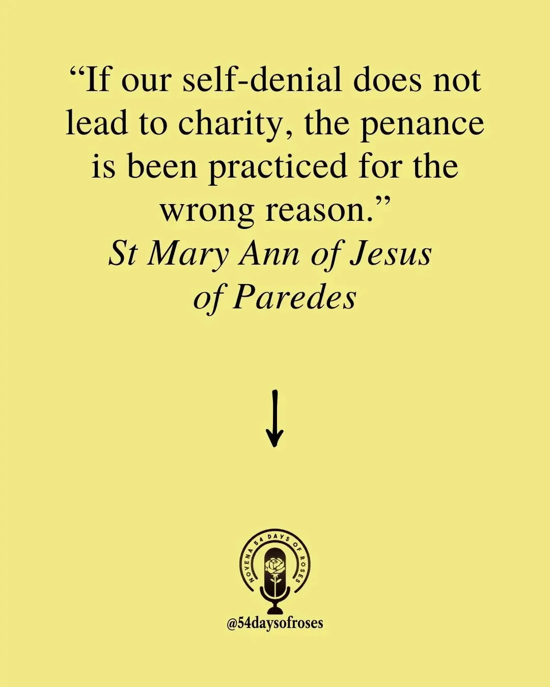 "If our self-denial does not lead to charity, the penance is been practiced for the wrong reason." Saint Mary Ann of Jesus of Paredes

Saint Mary Ann of Jesus of Paredes was born in Quito, Ecuador in the 17th century and became known for he