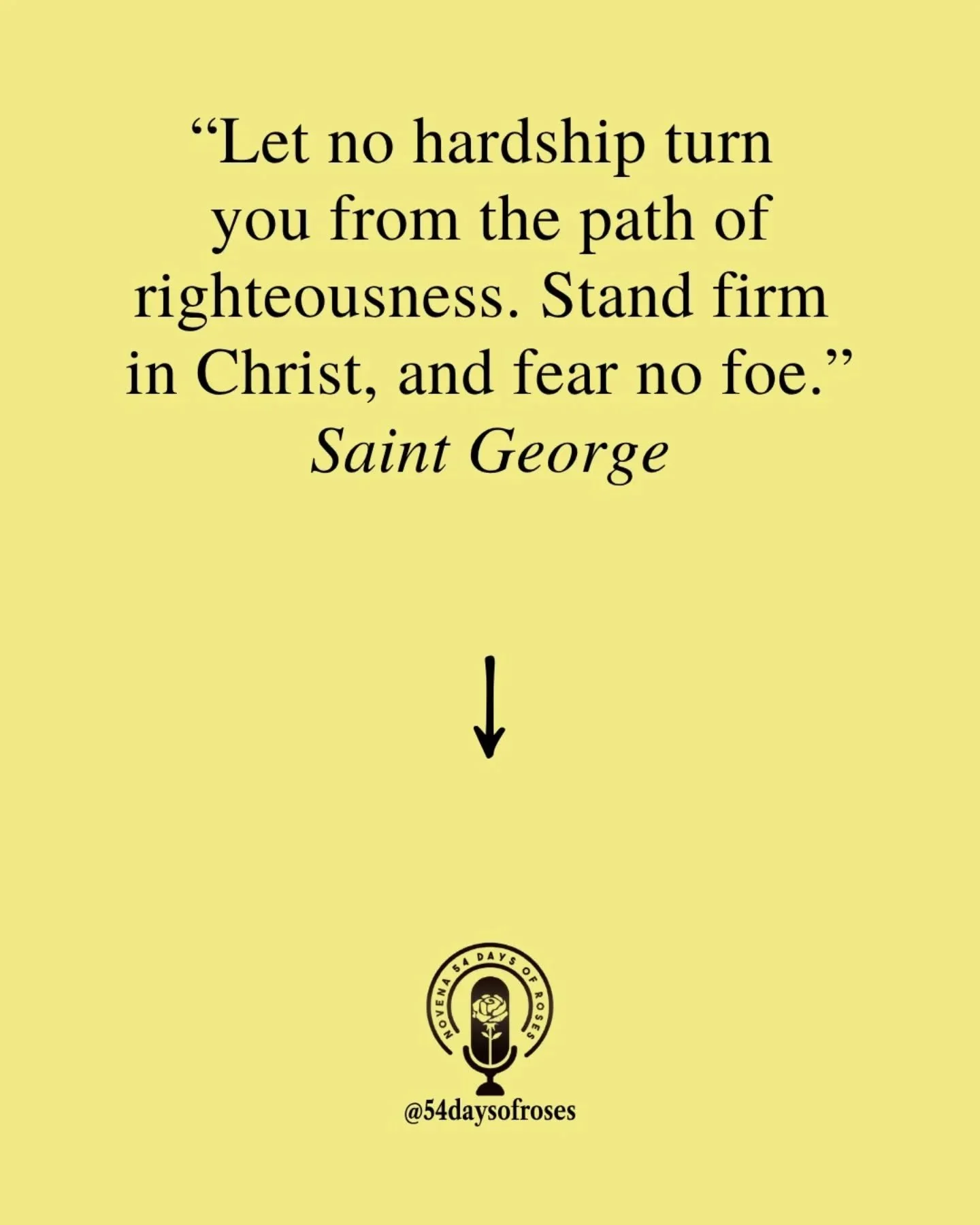 &ldquo;Let no hardship turn you from the path of righteousness. Stand firm in Christ, and fear no foe.&rdquo; -Saint George

Saint George was a Roman soldier in the early 4th century who chose faith over fear. During the persecution under Emperor Dio