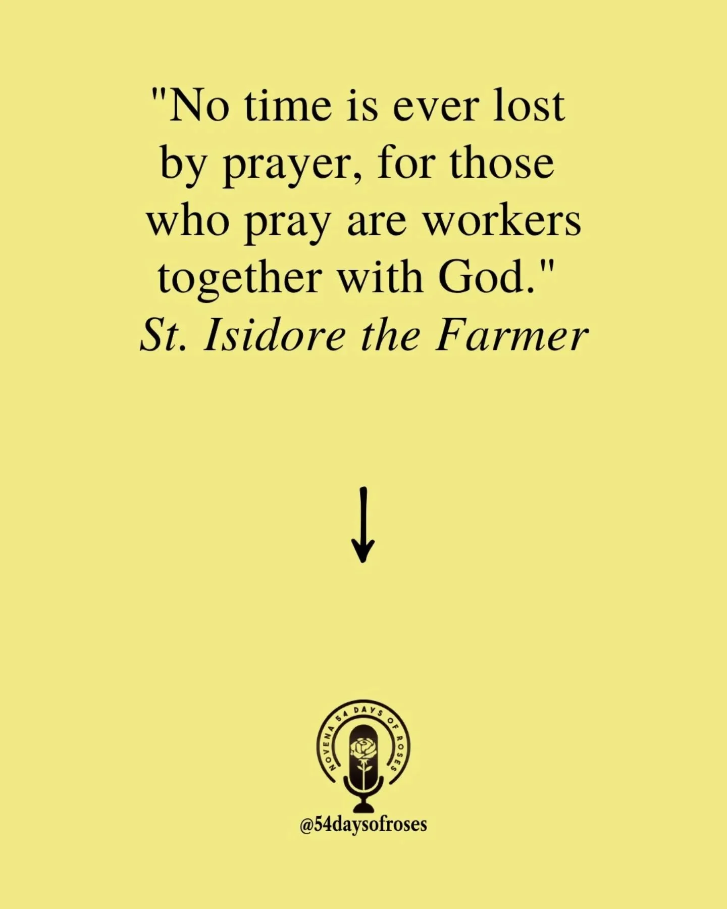 "No time is ever lost by prayer, for those who pray are workers together with God." -Saint Isidore the Farmer

Saint Isidore was born in 1070 in Madrid, Spain, to a poor family. From the time he could hold a tool, he worked as a day laborer
