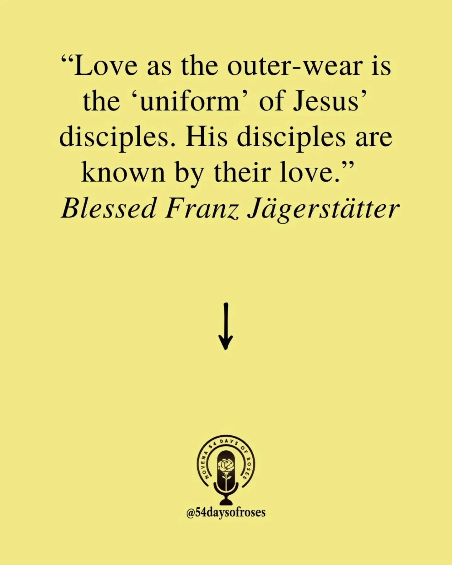 "Love as the outer-wear is the 'uniform' of Jesus' disciples. His disciples are known by their love." -Blessed Franz J&auml;gerst&auml;tter

Blessed Franz J&auml;gerst&auml;tter was born on May 20, 1907, in St. Radegund, Austria. He did not