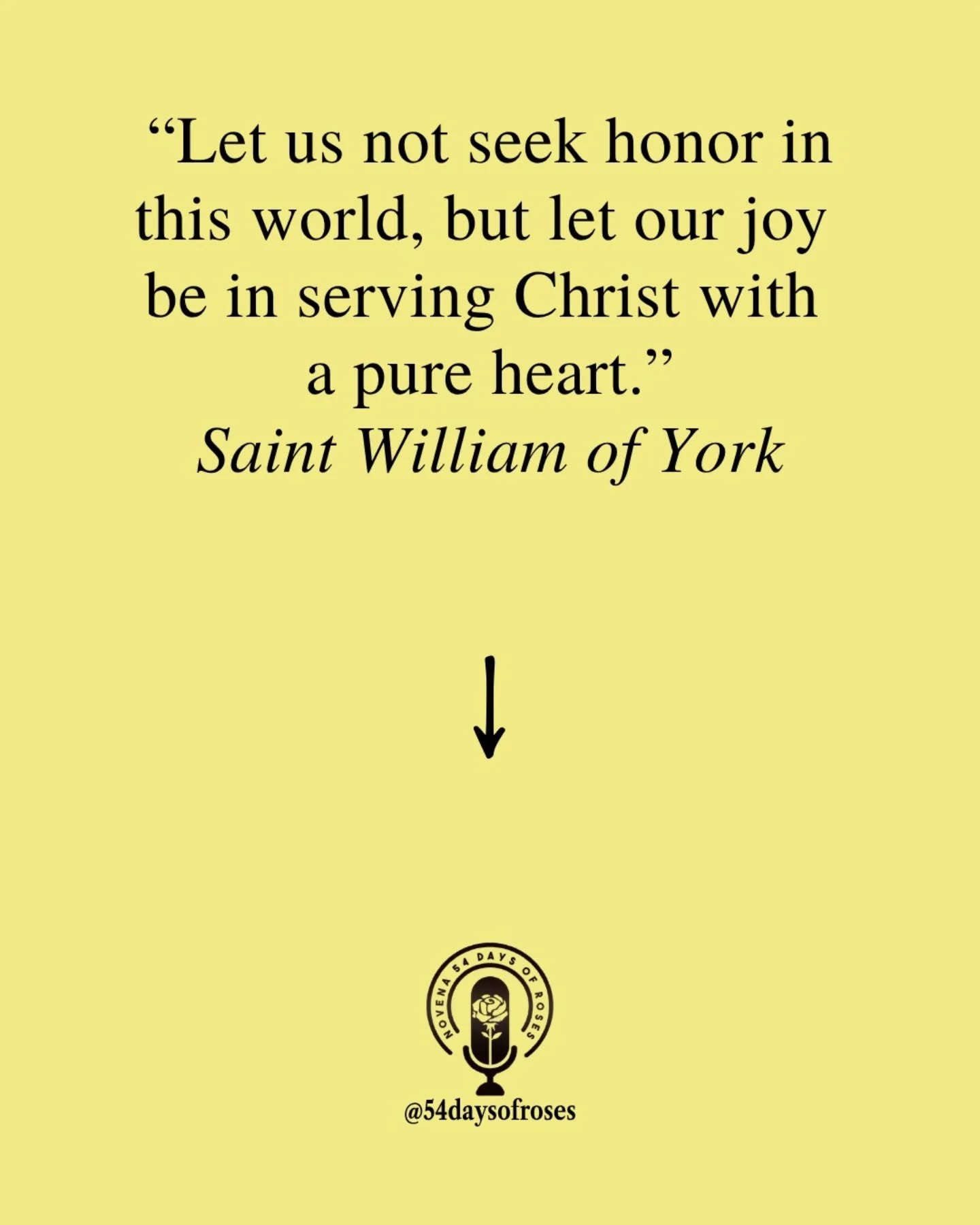 "Let us not seek honor in this world, but let our joy be in serving Christ with a pure heart." -Saint William of York

Saint William of York was born in the late 11th century in England, the son of a royal treasurer and related to the king.