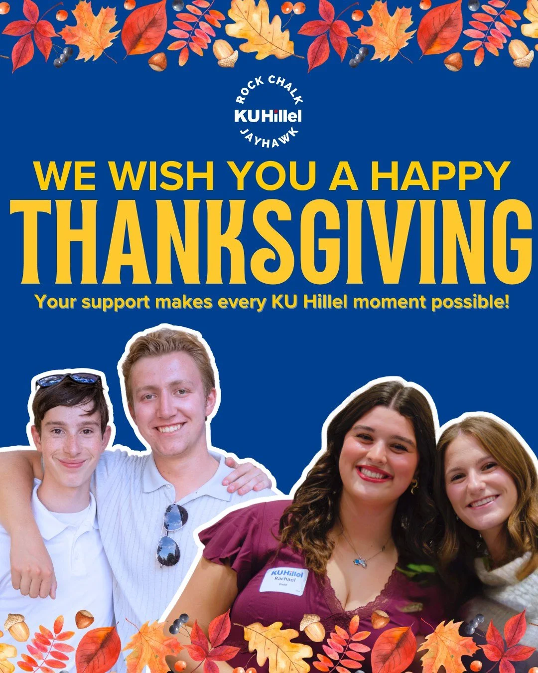 Happy Thanksgiving! We want to share our gratitude for the parents, alumni, and friends who help us sustain our vibrant, supportive Jewish community. Every day, Jewish Jayhawks continue to learn, connect, grow, and build a strong sense of belonging o