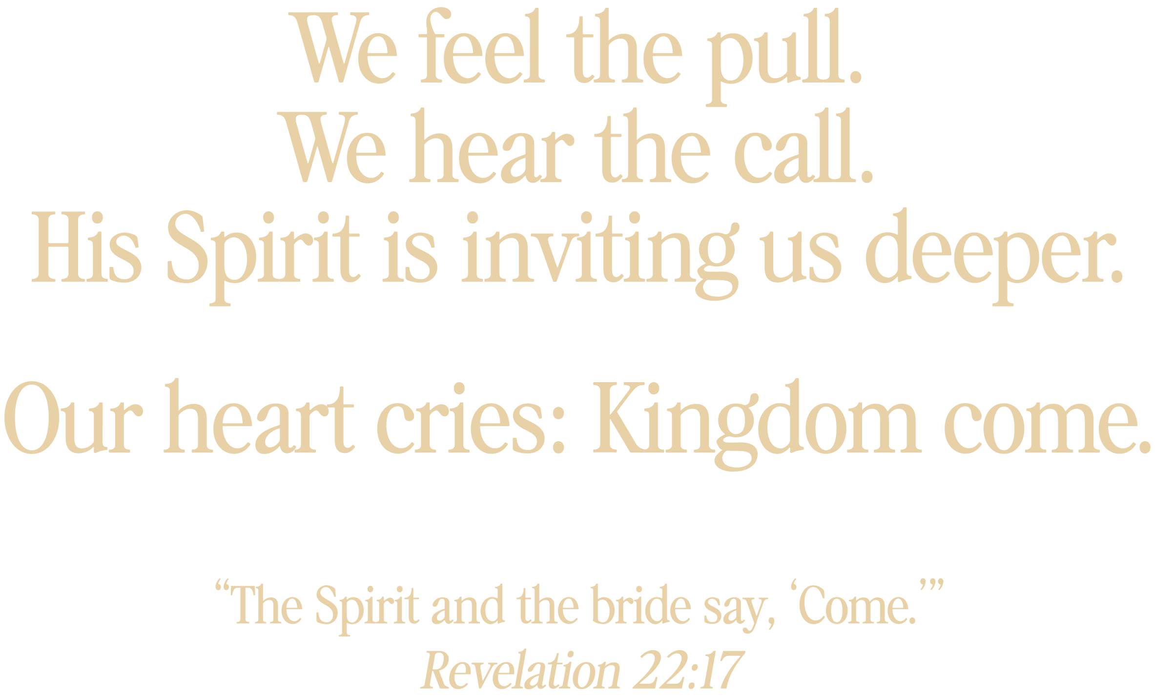 We feel the pull. We hear the call. His Spirit is inviting us deeper. Our heart cries: Kingdom Come. "The Spirit and the bride say, 'Come'" Revelation 22:17