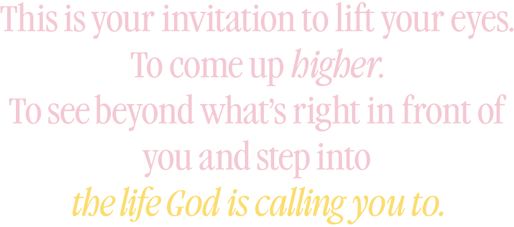 This is your invitation to lift your eyes. To come up higher. To see beyond what's right in front of you and step into the life God is calling you to.