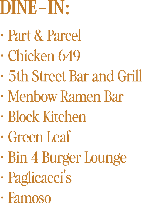 Dine-in:  Part & Parcel  Chicken 649  5th Street Bar and Grill  Menbow Ramen Bar  Block Kitchen  Green Leaf  Bin 4 Burger Lounge  Paglicacci's  Famoso