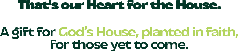 That's our Heart for the House. A gift for God's House, planted in faith, for those yet to come.