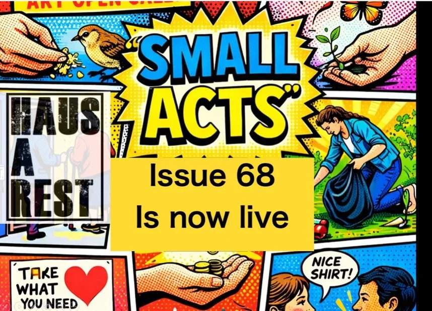 ISSUE 68 IS NOW LIVE 

Small acts are often overlooked, quiet gestures, subtle resistances, daily rituals, moments of care, or fleeting decisions that ripple outward.&nbsp;

They may be personal or political, intimate or communal, intentional or acci