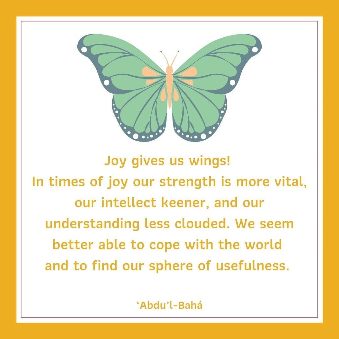 &quot;Joy gives us wings! In times of joy our strength is more vital, our intellect keener, and our understanding less clouded. We seem better able to cope with the world and to find our sphere of usefulness.&quot; &lsquo;Abdu&rsquo;l-Bah&aacute;

Th