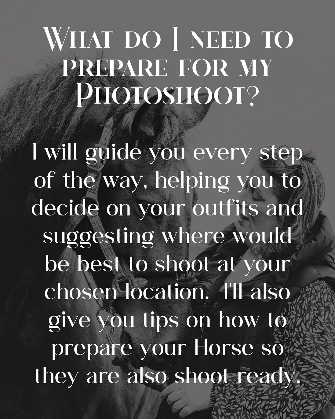 When you book your Equestrian Photoshoot with me, we will discuss your vision for the shoot, any specific poses you'd like to try, and any questions you might have.

I will create your own personal Prep Guide for you and your Horse.  It will contain 