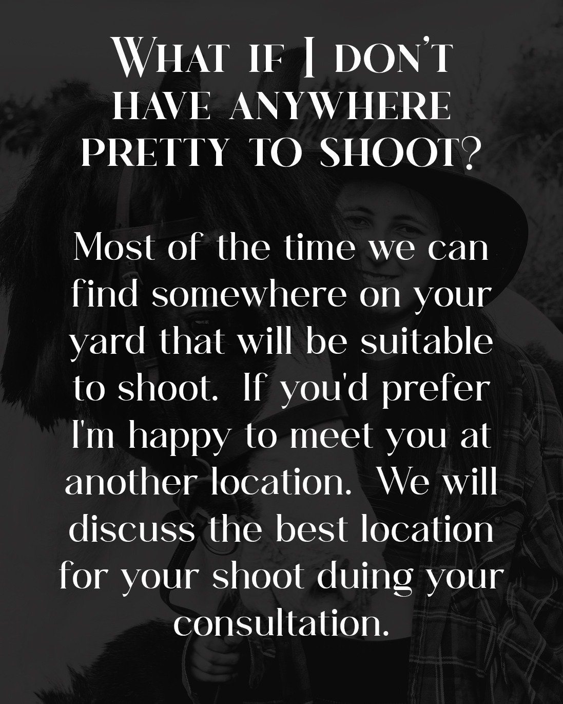 FAQ ~ &quot;All I have is a muddy paddock to shoot in!&quot;

Don't worry!  Your Equestrian Portrait Experience isn't about the background, it's about the connection between you and your Horse.  Sometimes all I've got to work with is a small space, b