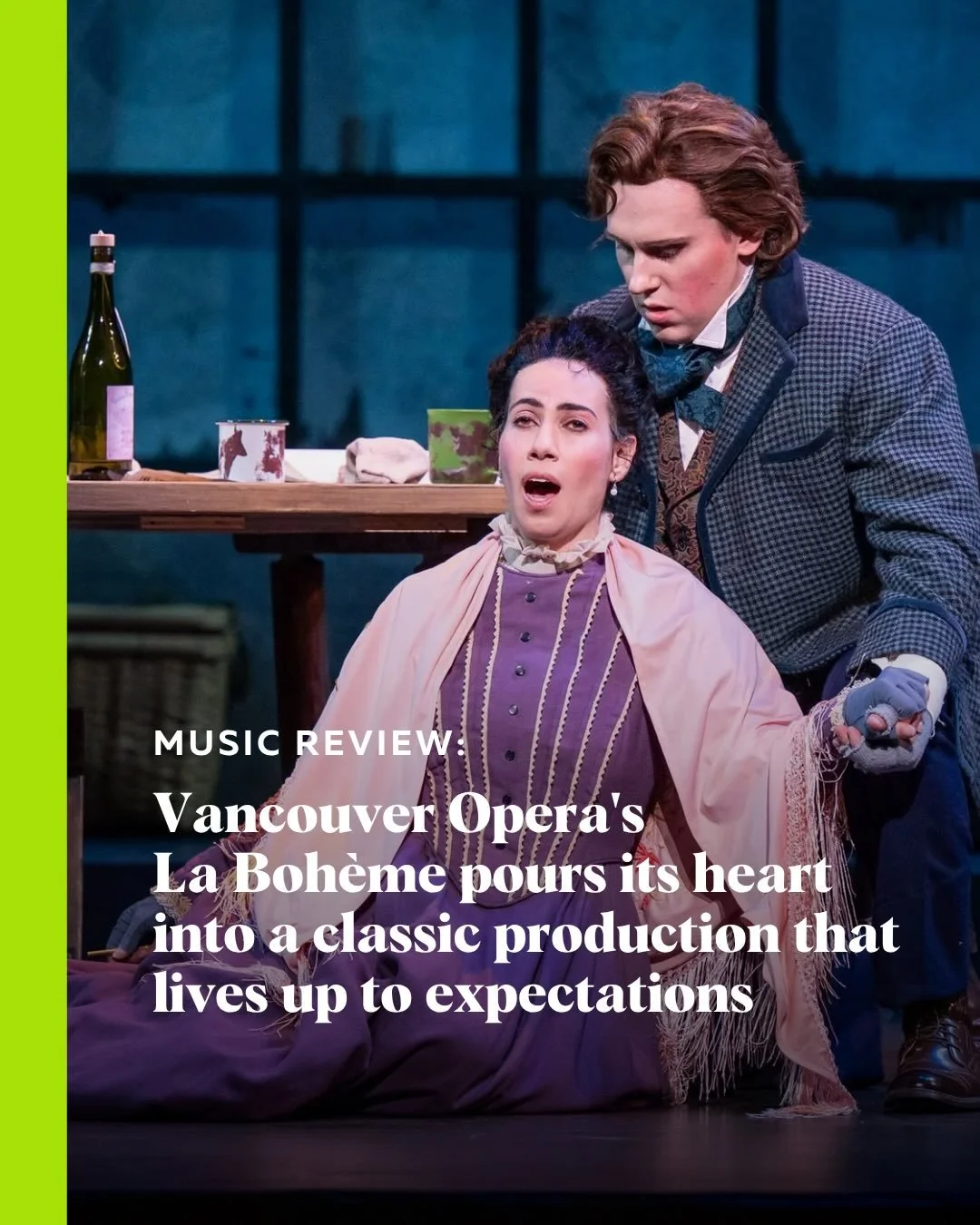 With glowing garret windows, lush orchestrations, and powerhouse singing, season closer is everything you imagine when you think of Giacomo Puccini&rsquo;s tragic masterpiece. 

Read the music review for Vancouver Opera&rsquo;s La Boh&egrave;me at St