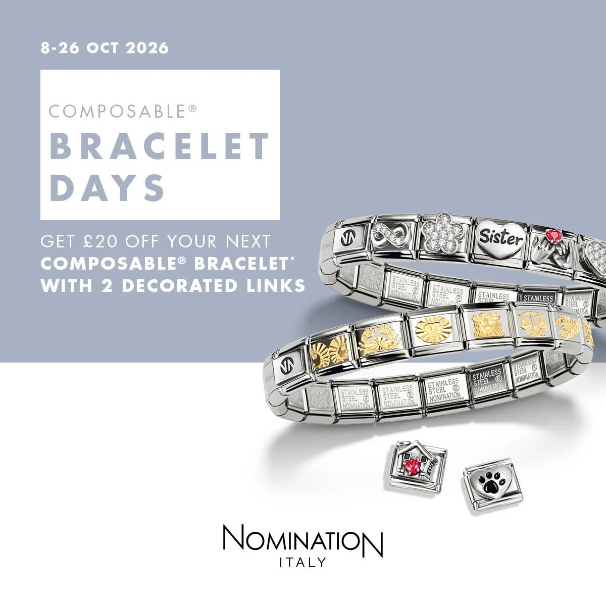 COMPOSABLE BRACELET DAYS
Get &pound;20 OFF your next COMPOSABLE Bracelet with two Decorated links.
8th - 26th Oct

#NOMINATIONITALY
#COMPOSABLEBRACELET
#NOMINATIONBRACELET