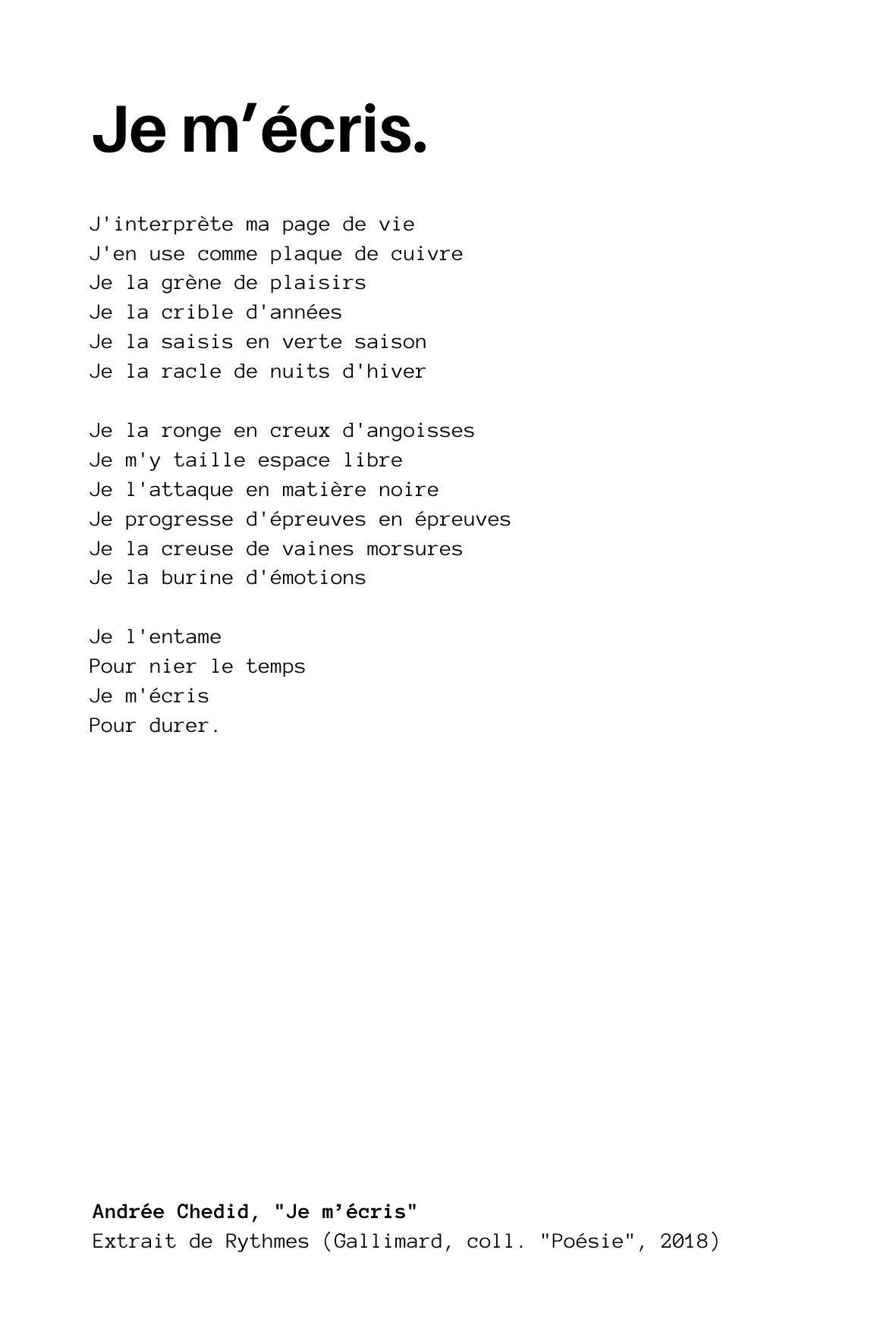 Andrée Chedid, "Je m’écris"

J'interprète ma page de vie
J'en use comme plaque de cuivre
Je la grène de plaisirs
Je la crible d'années
Je la saisis en verte saison
Je la racle de nuits d'hiver

Je la ronge en creux d'angoisses
Je m'y taille espace li