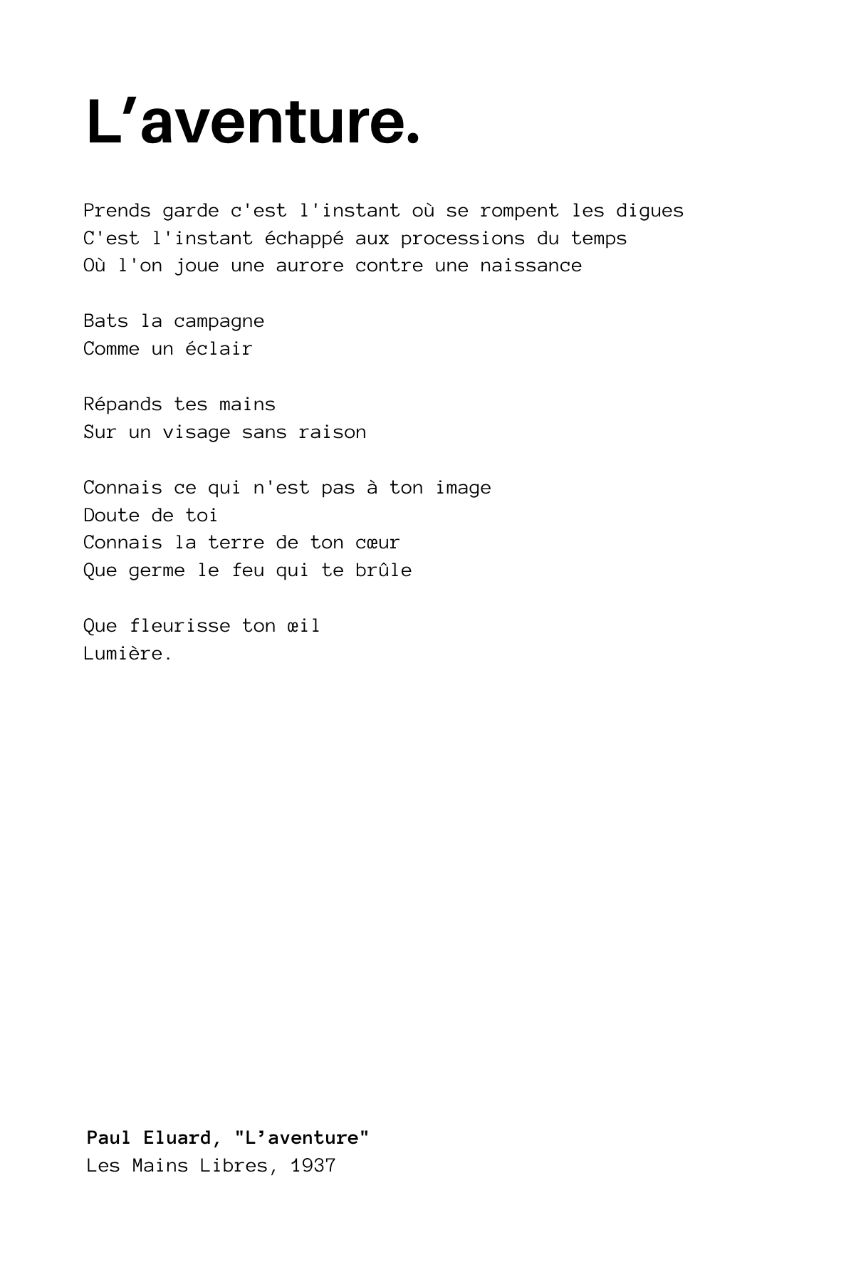 "L’aventure" de Paul Eluard
Prends garde c'est l'instant où se rompent les digues
C'est l'instant échappé aux processions du temps
Où l'on joue une aurore contre une naissance

Bats la campagne
Comme un éclair

Répands tes mains
Sur un visage sans ra