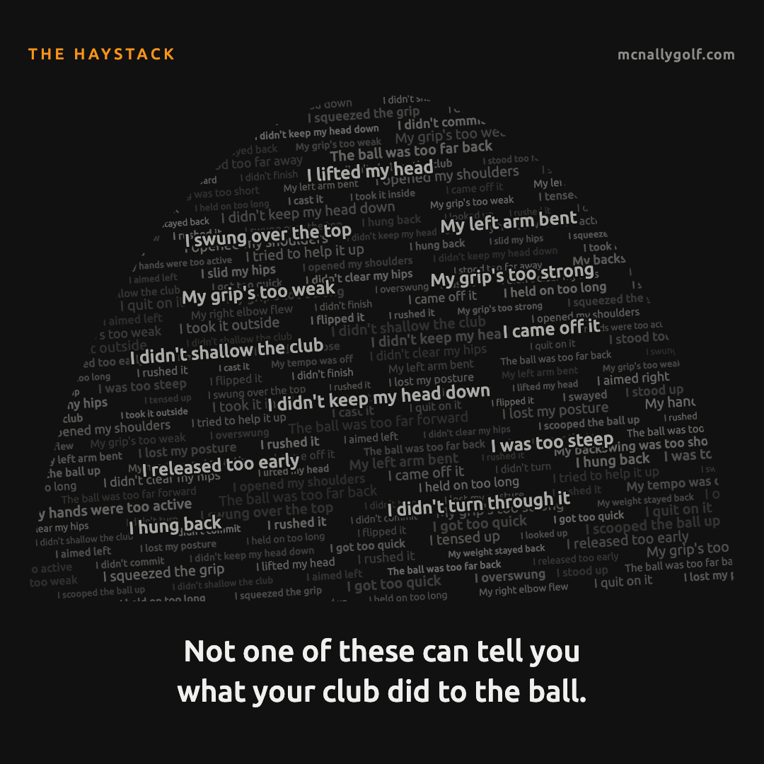 A haystack made of things golfers tell themselves after a bad shot, such as I lifted my head, I swung over the top, my grip's too weak and my grip's too strong. Below it: Not one of these can tell you what your club did to the ball.