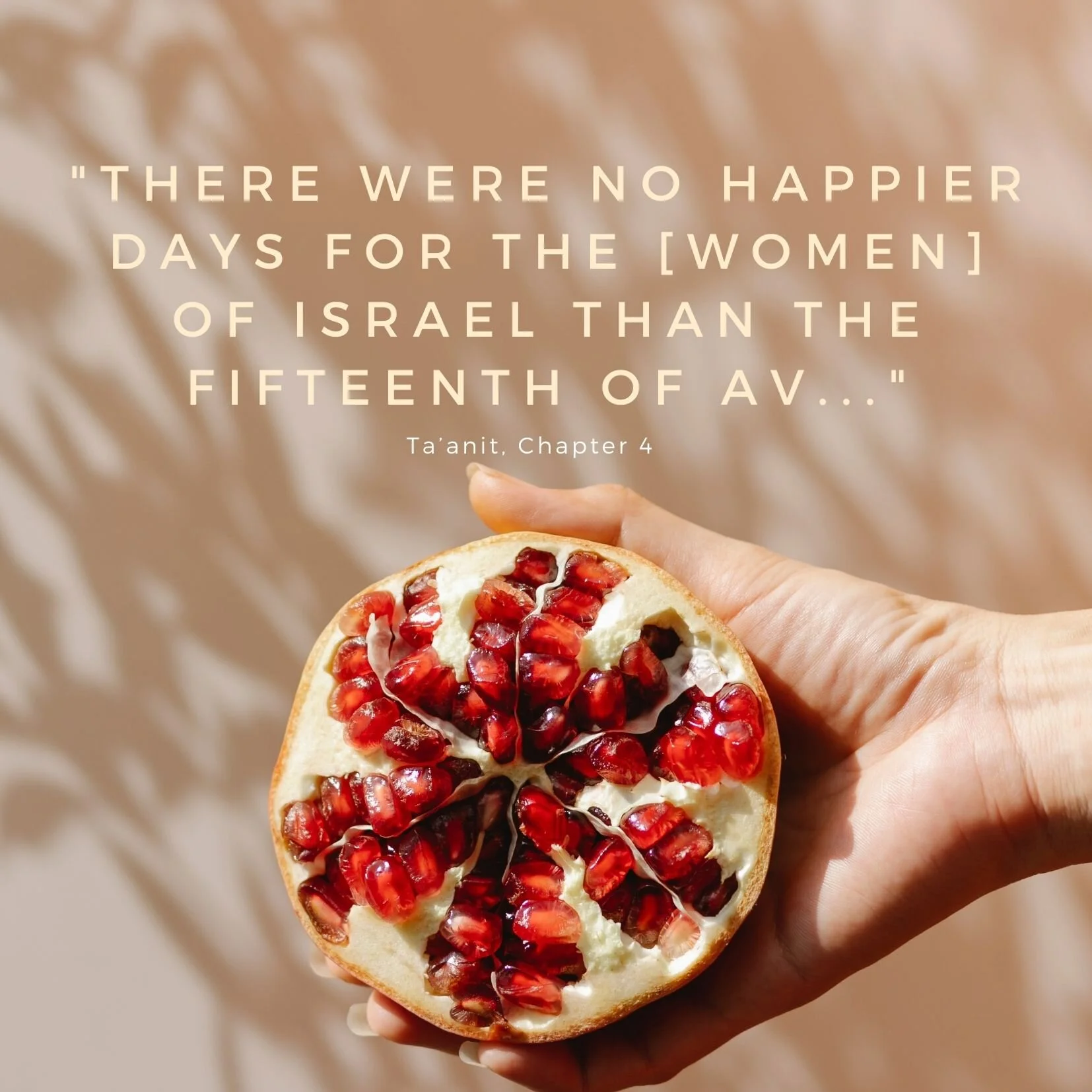 “There were no happier days for the people of Israel than the fifteenth of Av and Yom Kippur, since on these days the daughters of Israel go out dressed in white and dance in the vineyards”.