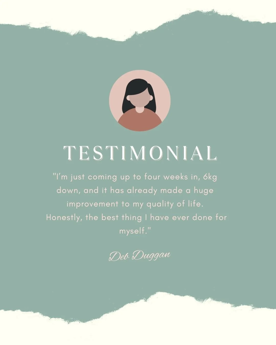 &ldquo;I&rsquo;m just coming up to four weeks in, 6kg down, and it has already made a huge improvement to my quality of life.

 Honestly, the best thing I have ever done for myself.&rdquo;

 &ndash; Deb Duggan

What stands out here isn&rsquo;t just t