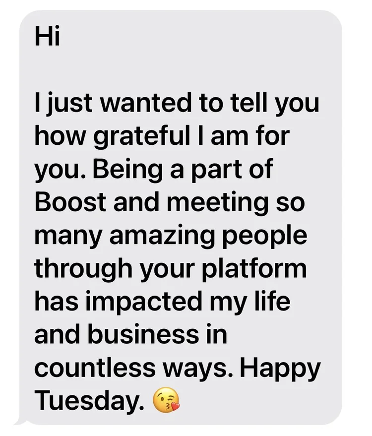 Text from a BOOSTIE: Being a part of BOOST and meeting so many amazing people through your platform has impacted my life and business in countless ways.
