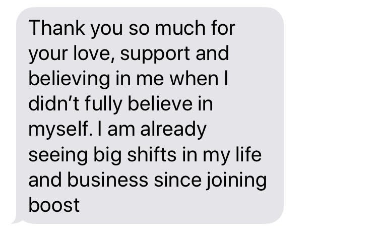 Text from a BOOSTIE: Thank you so much for your love, support and believing in me when I didn't fully believe in myself. I am already seeing big shifts in my life and business since joining BOOST.