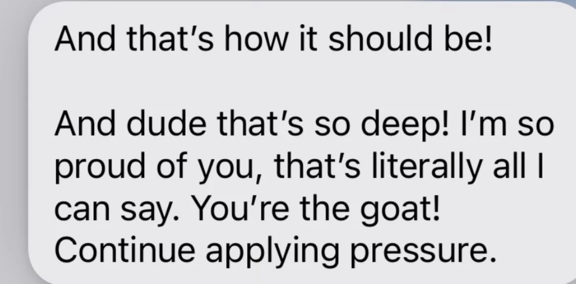 Text message with humorous praise about applying pressure, saying 'And that's how it should be! And dude that's so deep! I'm so proud of you, that's literally all I can say. You're the goat! Continue applying pressure.'