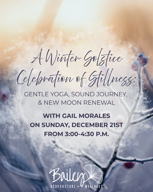 Event announcement for 'A Winter Solstice Celebration of Stillness' with Gail Morales, including gentle yoga, sound journey, and new moon renewal on December 21st from 3:00 to 4:30 PM at Bailey's Acupuncture & Wellness.