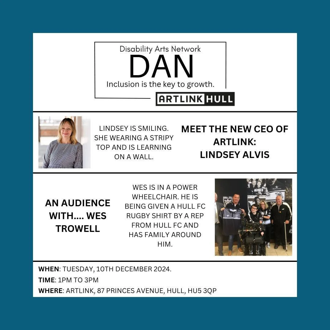 Join us for the next edition of the Disability Arts Network (DAN).

&bull; Meet the new CEO of Artlink: Lindsey Alvis.
&bull; An Audience with.... Wes Trowell.
&bull; Q&amp;A with Wes.

Date: Tuesday, 10th December 2024
Time: 1 PM to 3 PM
Where: Artl
