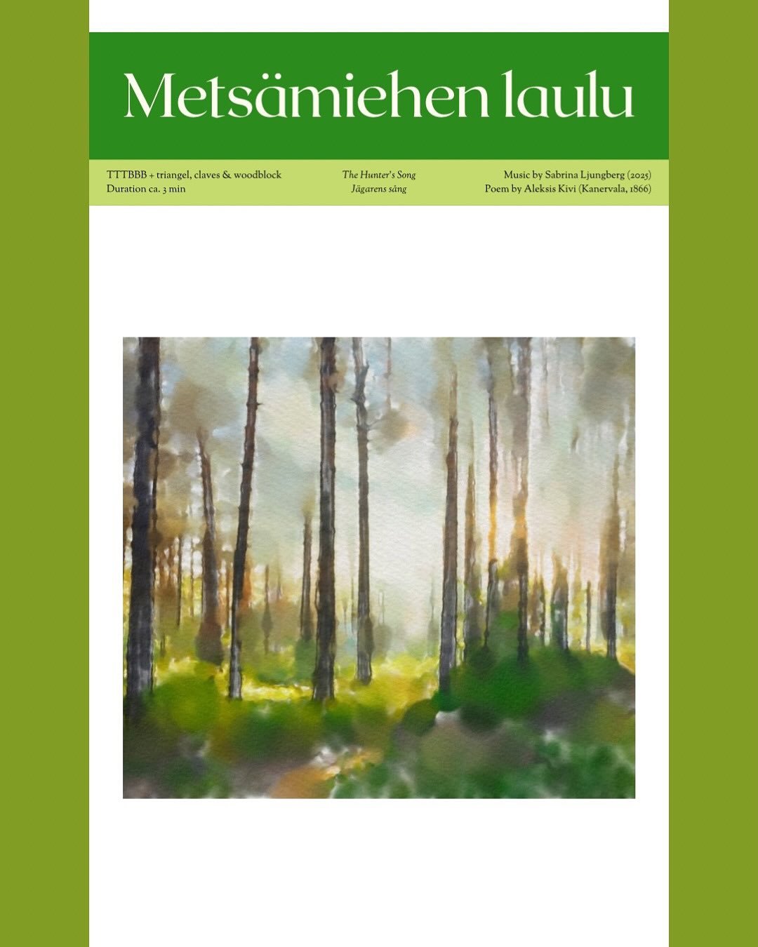 Metsämiehen laulu, TTTBBB + perc.
Sävelsin viime keväänä laulun mieskuorolle ja perkussioille Aleksis Kiven klassikkotekstiin.
Tavoittelin sävellykseeni suomalaisen luonnon voimaa ja metsän raikkautta. Nuorekasta