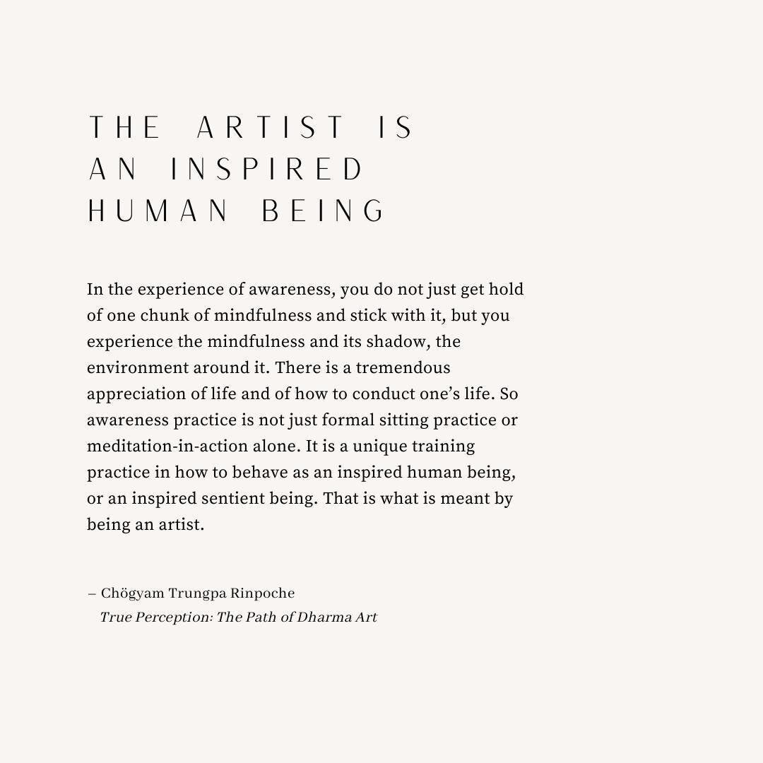 The artist is an inspired human being ~ Chögyam Trungpa
"In the experience of awareness, you do not just get hold of one chunk of mindfulness and stick with it, but you experience the mindfulness and its shadow, the environment around it