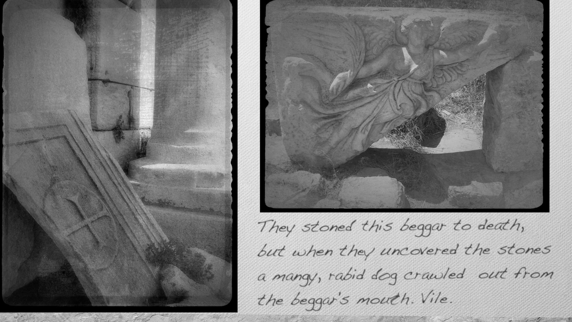 They stoned this beggar to death, but when they uncovered the stones a mangy, rabid dog crawled out from the beggar's mouth. Vile.