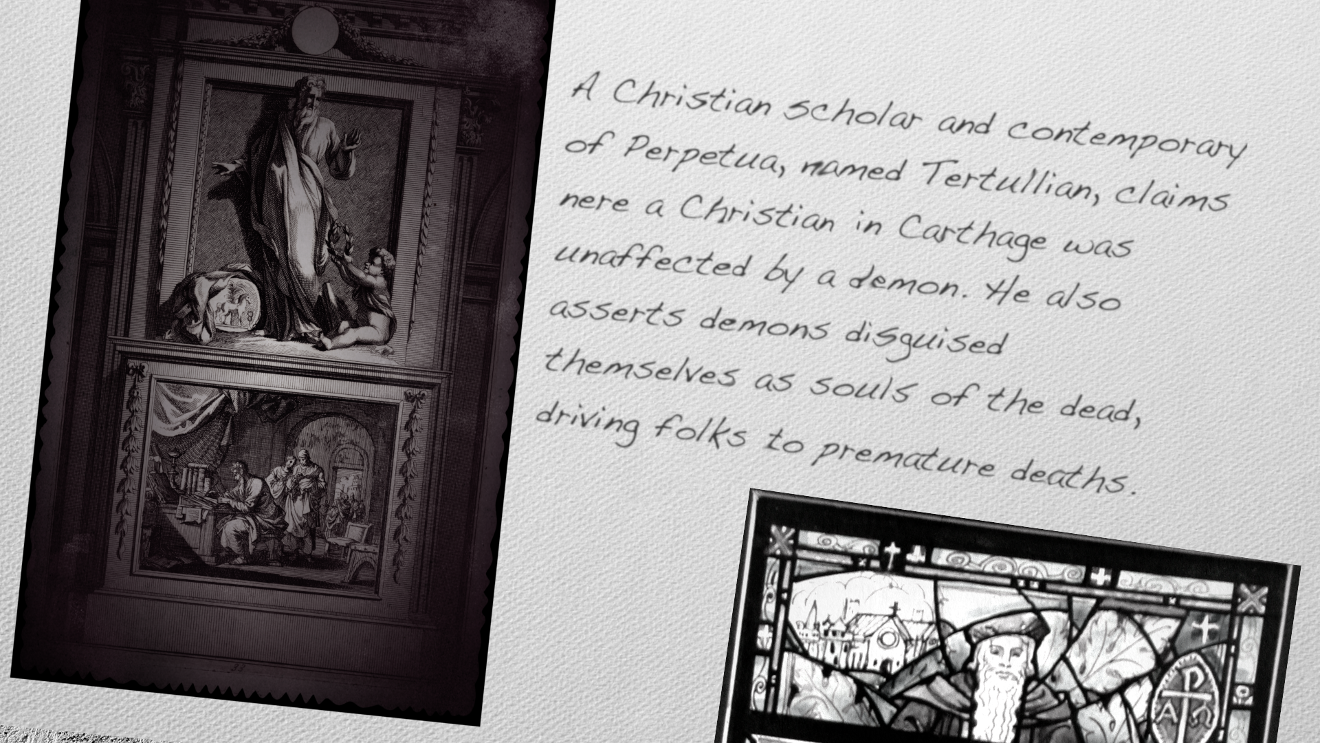 A Christian scholar and contemporary of Perpetua, named Tertullian, claims nere a Christian in Carthage was unaffected by a demon. He also asserts demons diSguised
themselves as souls of the dead, driving folks to premature deaths.
