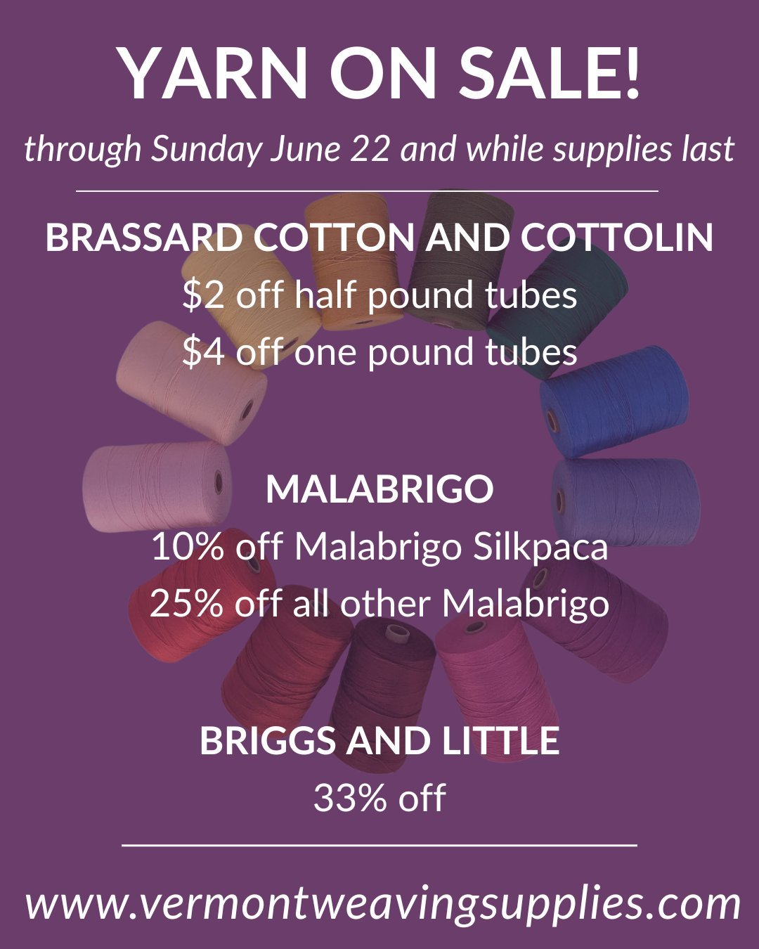YARN SALE!!!
Through Sunday June 22 while supplies last.

Shop now at www.vermontweavingsupplies.com

BRASSARD Cotton and Cottolin
$2 off half pound tubes
$4 off one pound tubes

MALABRIGO
10% off Malabrigo Silkpaca
20% off all other Malabrigo

BRIGG