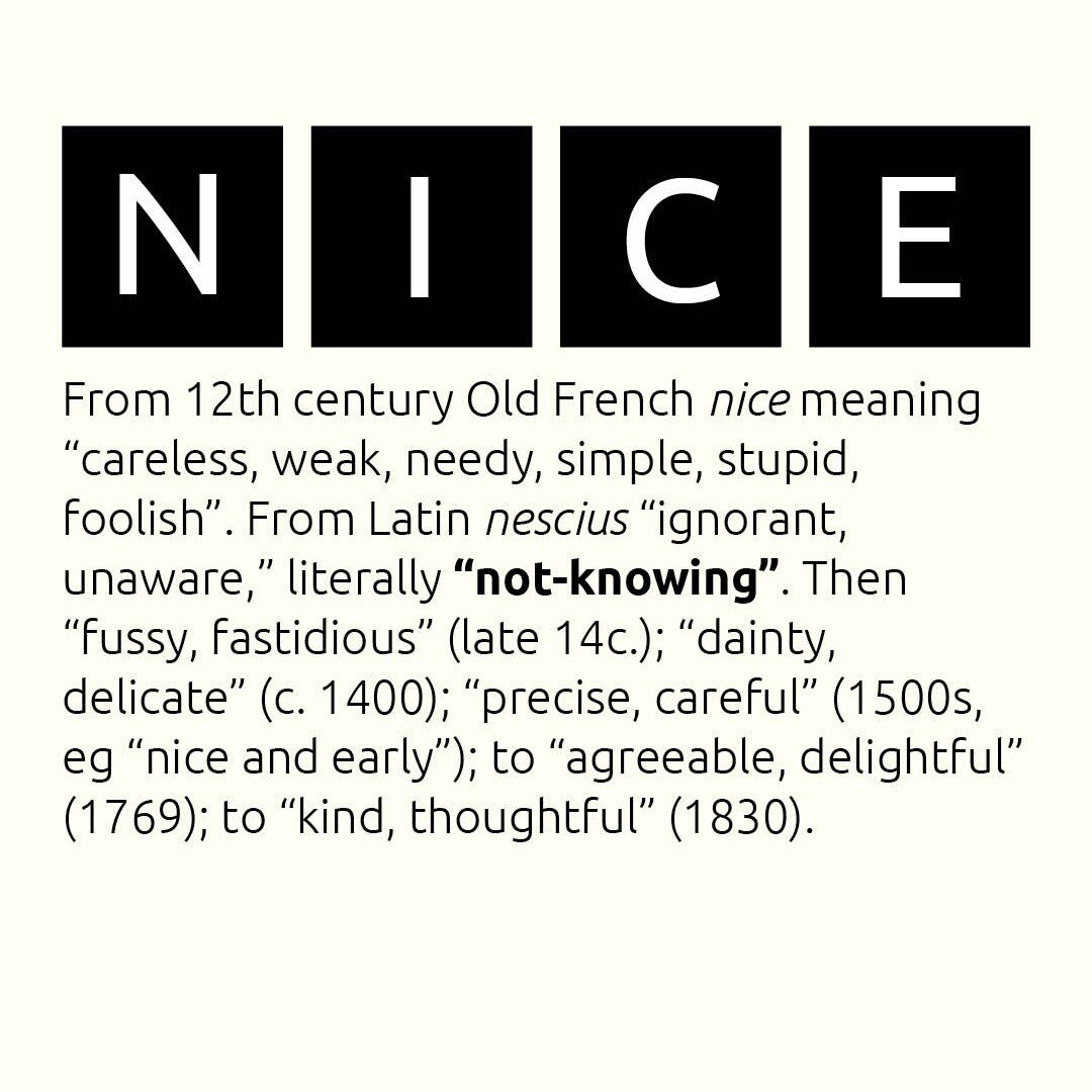 We think we have a good handle on the meaning of 'nice'. But its 12th century Old French meaning (&lsquo;simple, stupid, foolish&rsquo;) stems from the Latin nescius meaning &quot;ignorant, unaware&quot; - literally &quot;not-knowing&quot;. Have a ni