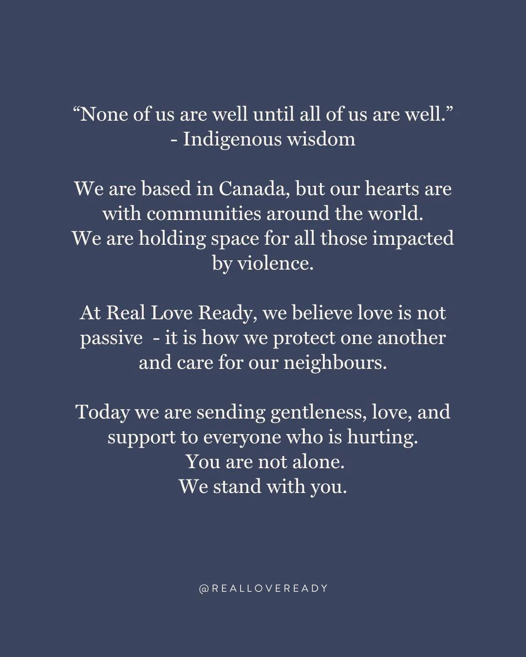 We are based in Canada, but our hearts are with our communities around the world.

We are holding space for all those impacted by violence.

At Real Love Ready, we believe love is not passive&mdash;it is how we protect one another and care for our ne