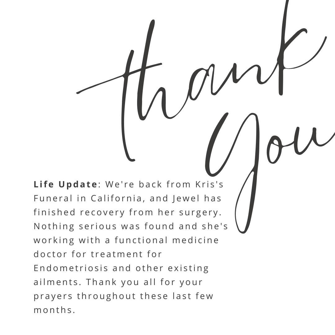 Life Update: We're back from Kris's Funeral in California, and Jewel has finished recovery from her surgery. Nothing serious was found and she's working with a functional medicine doctor for treatment for Endometriosis and other existing ailments. Th