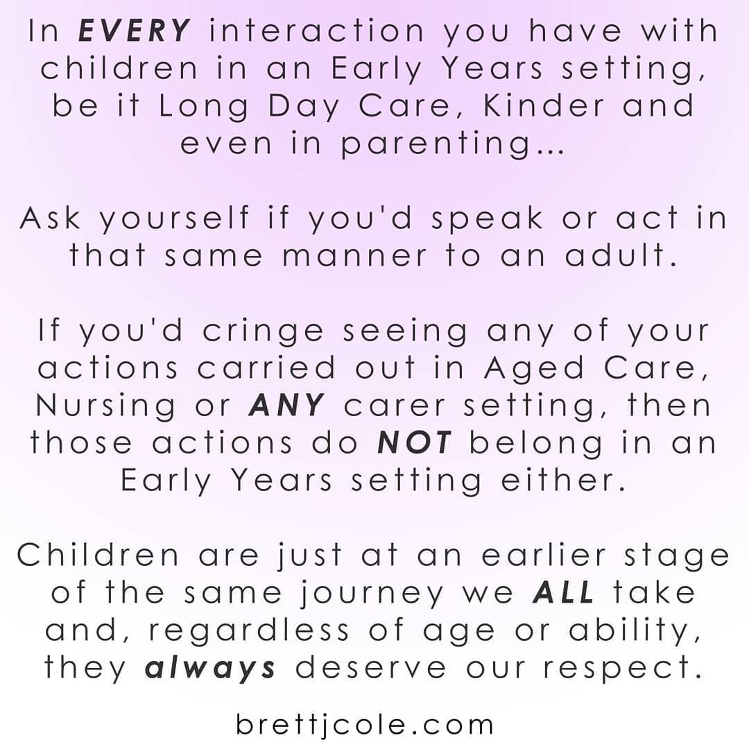 In EVERY interaction you have with children in an Early Years setting, be it Long Day Care, Kinder and even in parenting&hellip;

Ask yourself if you'd speak or act in that same manner to an adult.

If you'd cringe seeing any of your actions carried 