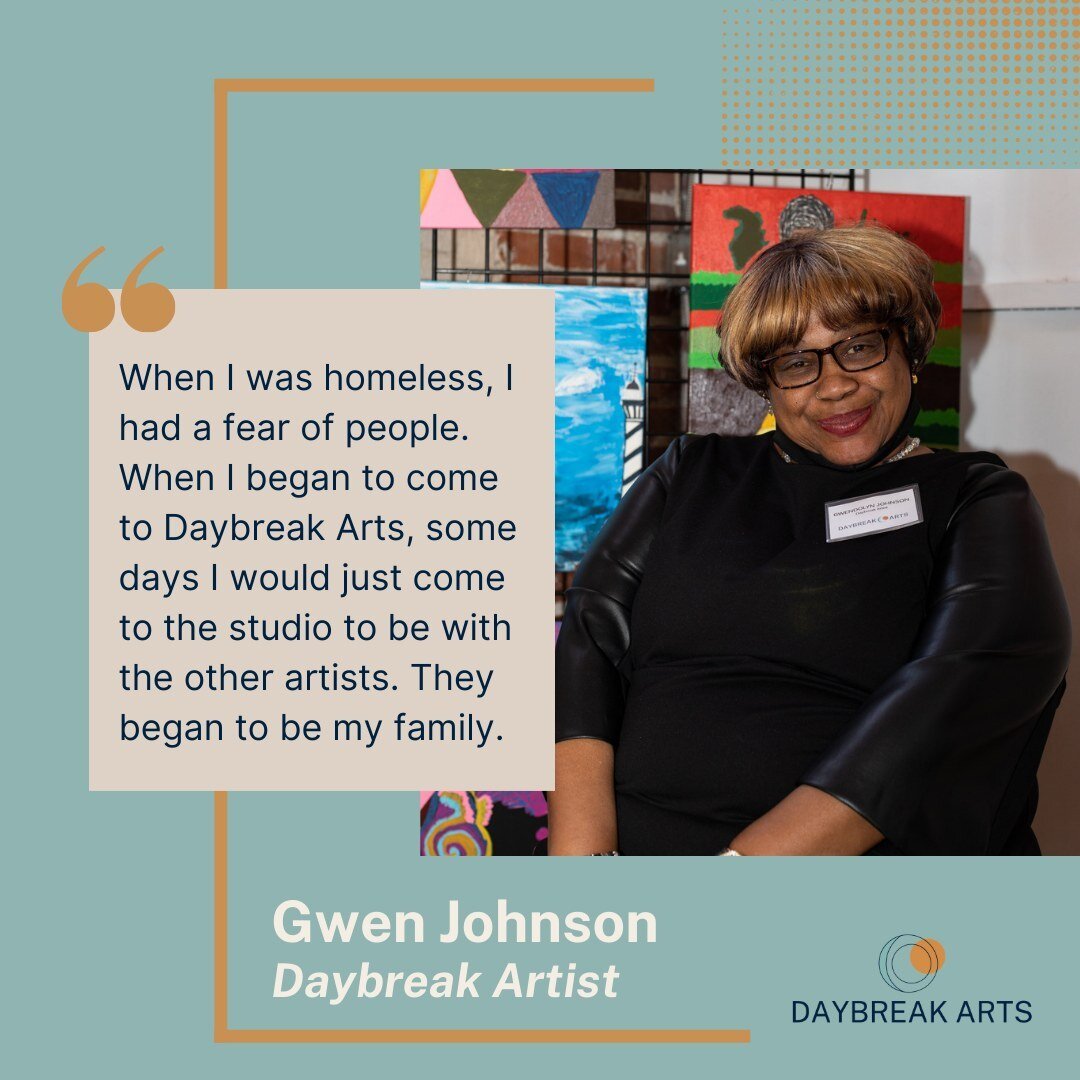 &quot;When I was homeless, I had a fear of people. When I began to come to Daybreak Arts, some days I would just come to the studio to be with the other artists. They began to be my family.&quot; &mdash;Gwen Johnson, Daybreak Artist

Directly support