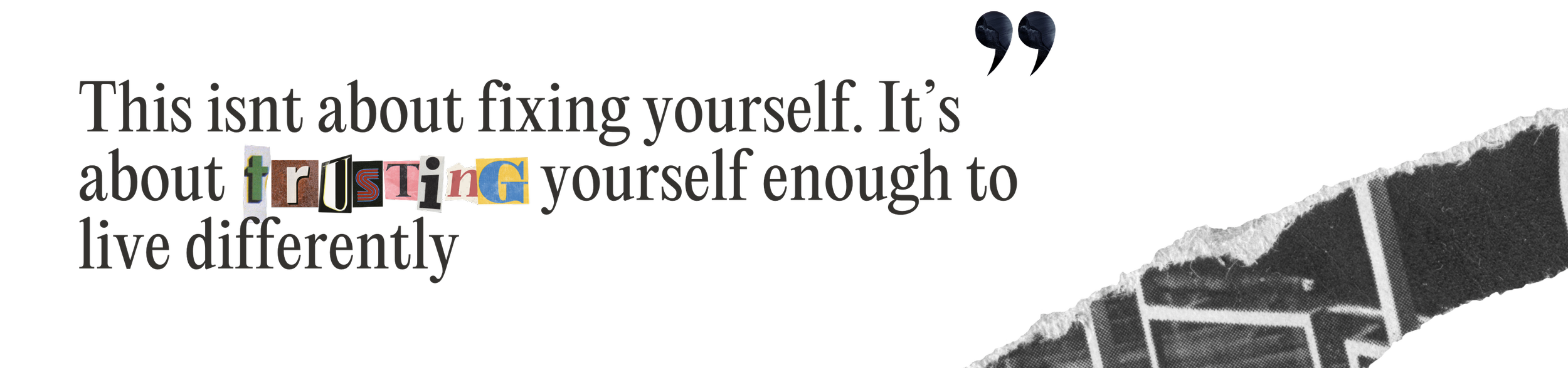 A black background with a torn piece of paper revealing a black and white image underneath. There is text in the image that says 'This isn't about fixing yourself. It is about trusting yourself enough to live differently', with the word 'trusting' made of cut-out magazine letters.